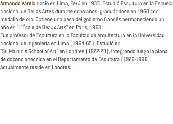 Armando Varela nació en Lima, Perú en 1933. Estudió Escultura en la Escuela Nacional de Bellas Artes durante ocho años, graduándose en 1960 con medalla de oro. Obtiene una beca del gobierno francés permaneciendo un año en "L'École de Beaux Arts" en Paris, 1963. Fue profesor de Escultura en la Facultad de Arquitectura en la Universidad Nacional de Ingeniería en Lima (1964-65). Estudió en "St. Martin's School of Art" en Londres (1972-73), integrando luego la plana de docencia técnica en el Departamento de Escultura (1979-1998). Actualmente reside en Londres.