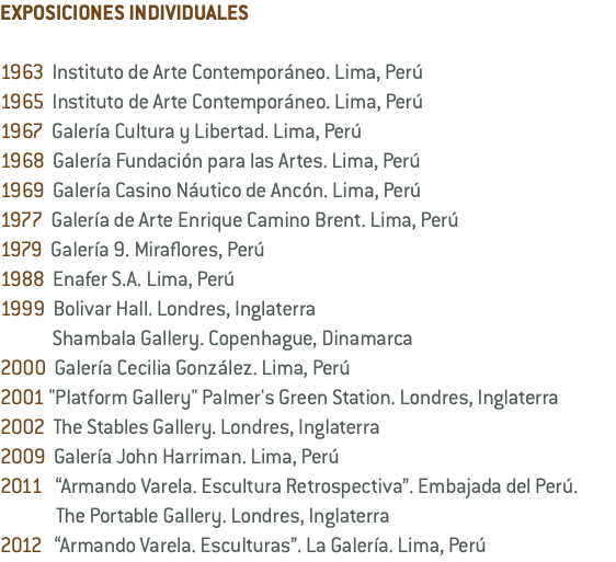 EXPOSICIONES INDIVIDUALES 1963 Instituto de Arte Contemporáneo. Lima, Perú 1965 Instituto de Arte Contemporáneo. Lima, Perú 1967 Galería Cultura y Libertad. Lima, Perú 1968 Galería Fundación para las Artes. Lima, Perú 1969 Galería Casino Náutico de Ancón. Lima, Perú 1977 Galería de Arte Enrique Camino Brent. Lima, Perú 1979 Galería 9. Miraflores, Perú 1988 Enafer S.A. Lima, Perú 1999 Bolivar Hall. Londres, Inglaterra Shambala Gallery. Copenhague, Dinamarca 2000 Galería Cecilia González. Lima, Perú 2001 "Platform Gallery" Palmer's Green Station. Londres, Inglaterra 2002 The Stables Gallery. Londres, Inglaterra 2009 Galería John Harriman. Lima, Perú 2011 “Armando Varela. Escultura Retrospectiva”. Embajada del Perú. The Portable Gallery. Londres, Inglaterra 2012 “Armando Varela. Esculturas”. La Galería. Lima, Perú