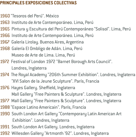 PRINCIPALES EXPOSICIONES COLECTIVAS 1960 "Tesoros del Perú". México 1963 Instituto de Arte Contemporáneo. Lima, Perú 1965 Pintura y Escultura del Perú Contemporáneo "Solisol". Lima, Perú 1966 Instituto de Arte Contemporáneo. Lima, Perú 1967 Galería Lirolay. Buenos Aires, Argentina 1968 Galería El Ombligo de Adán. Lima, Perú Museo de Arte de Lima. Lima, Perú 1972 Festival of London 1972 "Barnet Borough Arts Council". Londres, Inglaterra 1974 The Royal Academy "206th Summer Exhibition". Londres, Inglaterra "XVI Salon de la Jeune Sculpture". París, Francia 1976 Hayes Gallery. Sheffield, Inglaterra Mall Gallery "Free Painters & Sculpture". Londres, Inglaterra 1977 Mall Gallery "Free Painters & Sculpture". Londres, Inglaterra 1988 "Espace Latino Americain". París, Francia 1990 South London Art Gallery "Contemporary Latin American Art Exhibition". Londres, Inglaterra 1991 South London Art Gallery. Londres, Inglaterra 1992 Willesden Gallery "Artmonth '92". Londres, Inglaterra
