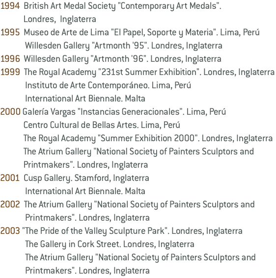 1994 British Art Medal Society "Contemporary Art Medals". Londres, Inglaterra 1995 Museo de Arte de Lima "El Papel, Soporte y Materia". Lima, Perú Willesden Gallery "Artmonth '95". Londres, Inglaterra 1996 Willesden Gallery "Artmonth '96". Londres, Inglaterra 1999 The Royal Academy "231st Summer Exhibition". Londres, Inglaterra Instituto de Arte Contemporáneo. Lima, Perú International Art Biennale. Malta 2000 Galería Vargas "Instancias Generacionales". Lima, Perú Centro Cultural de Bellas Artes. Lima, Perú The Royal Academy "Summer Exhibition 2000". Londres, Inglaterra The Atrium Gallery "National Society of Painters Sculptors and Printmakers". Londres, Inglaterra 2001 Cusp Gallery. Stamford, Inglaterra International Art Biennale. Malta 2002 The Atrium Gallery "National Society of Painters Sculptors and Printmakers". Londres, Inglaterra 2003 "The Pride of the Valley Sculpture Park". Londres, Inglaterra The Gallery in Cork Street. Londres, Inglaterra The Atrium Gallery "National Society of Painters Sculptors and Printmakers". Londres, Inglaterra