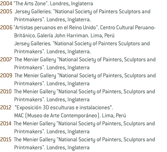2004 "The Arts Zone". Londres, Inglaterra 2005 Jersey Galleries. "National Society of Painters Sculptors and Printmakers". Londres, Inglaterra. 2006 "Artistas peruanos en el Reino Unido". Centro Cultural Peruano- Británico. Galería John Harriman. Lima, Perú Jersey Galleries. "National Society of Painters Sculptors and Printmakers". Londres, Inglaterra. 2007 The Menier Gallery "National Society of Painters, Sculptors and Printmakers". Londres, Inglaterra 2009 The Menier Gallery "National Society of Painters, Sculptors and Printmakers". Londres, Inglaterra 2010 The Menier Gallery "National Society of Painters, Sculptors and Printmakers". Londres, Inglaterra 2012 “Exposición 3D esculturas e instalaciones”. MAC (Museo de Arte Contemporáneo). Lima, Perú 2014 The Menier Gallery "National Society of Painters, Sculptors and Printmakers". Londres, Inglaterra 2015 The Menier Gallery "National Society of Painters, Sculptors and Printmakers". Londres, Inglaterra