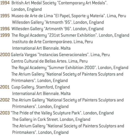 1994 British Art Medal Society "Contemporary Art Medals". London, England 1995 Museo de Arte de Lima "El Papel, Soporte y Materia". Lima, Peru Willesden Gallery "Artmonth '95". London, England 1996 Willesden Gallery "Artmonth '96". London, England 1999 The Royal Academy "231st Summer Exhibition". London, England Instituto de Arte Contemporáneo. Lima, Peru International Art Biennale. Malta 2000 Galería Vargas "Instancias Generacionales". Lima, Peru Centro Cultural de Bellas Artes. Lima, Peru The Royal Academy "Summer Exhibition 2000". London, England The Atrium Gallery "National Society of Painters Sculptors and Printmakers". London, England 2001 Cusp Gallery. Stamford, England International Art Biennale. Malta 2002 The Atrium Gallery "National Society of Painters Sculptors and Printmakers". London, England 2003 "The Pride of the Valley Sculpture Park". London, England The Gallery in Cork Street. London, England The Atrium Gallery "National Society of Painters Sculptors and Printmakers". London, England