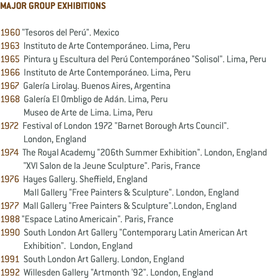 MAJOR GROUP EXHIBITIONS 1960 "Tesoros del Perú". Mexico 1963 Instituto de Arte Contemporáneo. Lima, Peru 1965 Pintura y Escultura del Perú Contemporáneo "Solisol". Lima, Peru 1966 Instituto de Arte Contemporáneo. Lima, Peru 1967 Galería Lirolay. Buenos Aires, Argentina 1968 Galería El Ombligo de Adán. Lima, Peru Museo de Arte de Lima. Lima, Peru 1972 Festival of London 1972 "Barnet Borough Arts Council". London, England 1974 The Royal Academy "206th Summer Exhibition". London, England "XVI Salon de la Jeune Sculpture". Paris, France 1976 Hayes Gallery. Sheffield, England Mall Gallery "Free Painters & Sculpture". London, England 1977 Mall Gallery "Free Painters & Sculpture".London, England 1988 "Espace Latino Americain". Paris, France 1990 South London Art Gallery "Contemporary Latin American Art Exhibition". London, England 1991 South London Art Gallery. London, England 1992 Willesden Gallery "Artmonth '92". London, England