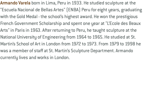 Armando Varela born in Lima, Peru in 1933. He studied sculpture at the "Escuela Nacional de Bellas Artes" (ENBA) Peru for eight years, graduating with the Gold Medal - the school’s highest award. He won the prestigious French Government Scholarship and spent one year at "L’Ecole des Beaux Arts" in Paris in 1963. After returning to Peru, he taught sculpture at the National University of Engineering from 1964 to 1965. He studied at St. Martin’s School of Art in London from 1972 to 1973. From 1979 to 1998 he was a member of staff at St. Martin’s Sculpture Department. Armando currently lives and works in London.